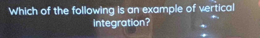 Which of the following is an example of vertical 
integration?