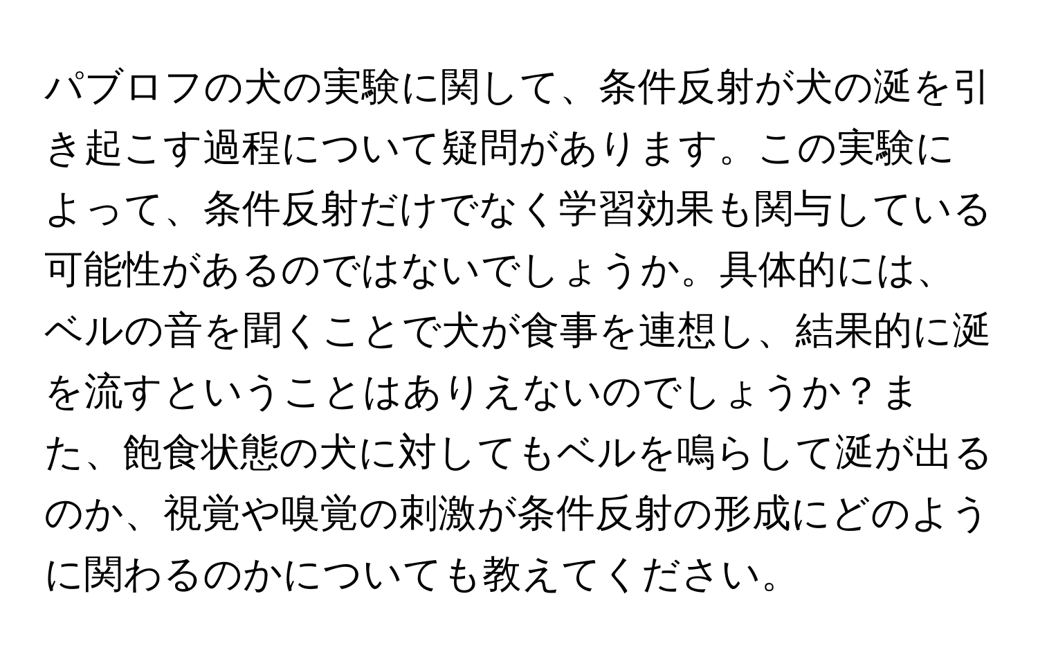 パブロフの犬の実験に関して、条件反射が犬の涎を引き起こす過程について疑問があります。この実験によって、条件反射だけでなく学習効果も関与している可能性があるのではないでしょうか。具体的には、ベルの音を聞くことで犬が食事を連想し、結果的に涎を流すということはありえないのでしょうか？また、飽食状態の犬に対してもベルを鳴らして涎が出るのか、視覚や嗅覚の刺激が条件反射の形成にどのように関わるのかについても教えてください。