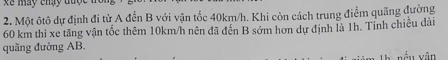 xể may chạy đuợ 
2. Một ôtô dự định đi từ A đến B với vận tốc 40km/h. Khi còn cách trung điểm quãng đường
60 km thì xe tăng vận tốc thêm 10km/h nên đã đến B sớm hơn dự định là 1h. Tính chiều dài 
quãng đường AB. 
nếu yân