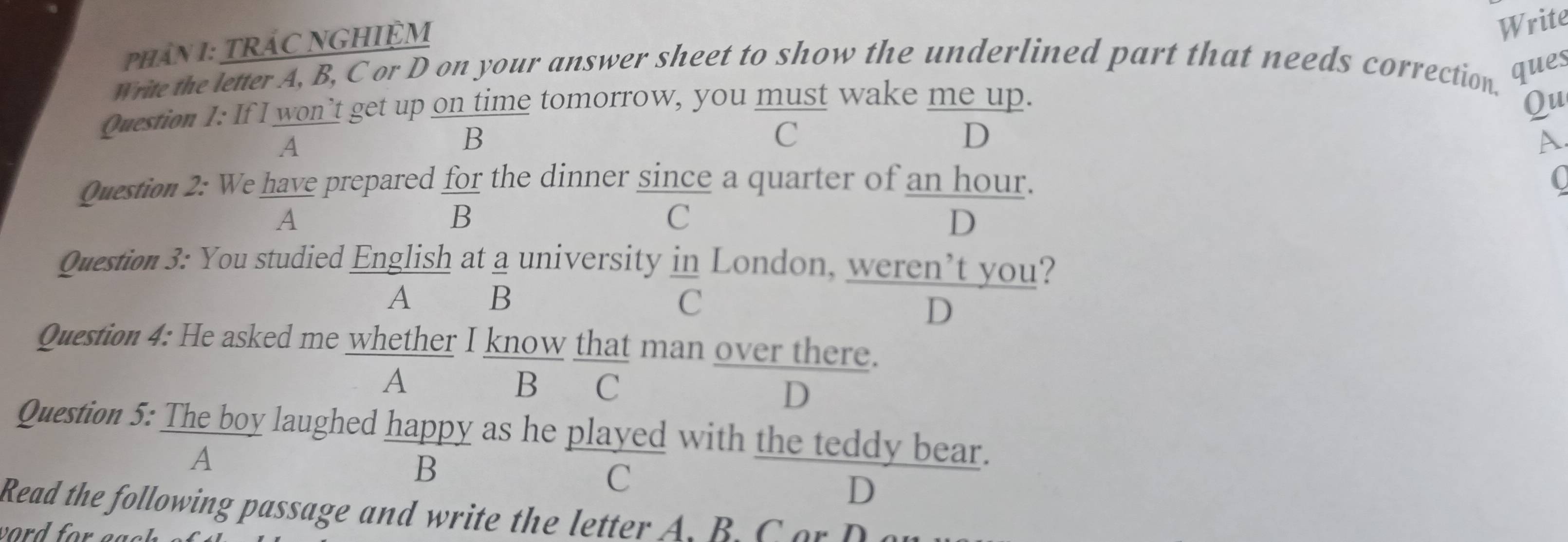 PhâN 1: TRÁC NGHIỆM
Write
write the letter A, B, C or D on your answer sheet to show the underlined part that needs correction.
ques
Question 1: If I won’t get up on time tomorrow, you must wake me up. Qu
A
B
C
D
Question 2: We have prepared for the dinner since a quarter of an hour. C
A
B
C
D
Question 3: You studied English at a university in London, weren’t you?
A£ B C
D
Question 4: He asked me whether I know that man over there.
A B C D
Question 5: The boy laughed happy as he played with the teddy bear.
A
B
C
D
Read the following passage and write the letter A. B C or D