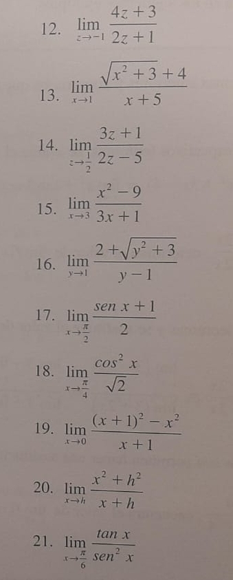 limlimits _zto -1 (4z+3)/2z+1 
13. limlimits _xto 1 (sqrt(x^2+3)+4)/x+5 
14. limlimits _zto  1/2  (3z+1)/2z-5 
15. limlimits _xto 3 (x^2-9)/3x+1 
16. limlimits _yto 1 (2+sqrt(y^2+3))/y-1 
17. limlimits _xto  π /2  (sen x+1)/2 
18. limlimits _xto  π /4  cos^2x/sqrt(2) 
19. limlimits _xto 0frac (x+1)^2-x^2x+1
20. limlimits _xto h (x^2+h^2)/x+h 
21. limlimits _xto  π /6  tan x/sen^2x 