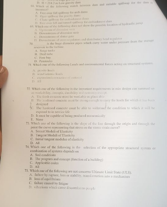 D. If=214.2m Low gravity dam
68. Which of the following match between dam and suitable spillway for the dam i
incorrect?
A. Free over fall spillway for arch dams
B. Ogee spillway for gravity dams
C. Chute spillway for embankment dams
D. Free over fall and tunnel spillway for embankment dam
69. Which one of the following does not show the possible location of hydraulic jump
A. Upstrean of diversion wei
B. Downstream of diversion weir
C. Downstream of sluice gate
D. Downstream of cross regulators and distributary head regulator
70._ is the huge diameter pipes which carry water under pressure from the storage
reservoir to the turbine
A. Surge tanks
B. Draft tube
C. Fore bay
D. Penstocks
71. Which one of the following Loads and environmental forces acting on structural systems
A. gravity loads
B. wind/seismic loads
C. expansion/contraction of materal
D. All
72. Which one of the following is the important requirements in mix design can summed up
as workability, strength, durability and economy except
A. The fresh concrete mist be workable or place able
B. The hardened concrete must be strong enough to carry the loads for which it has been
designed
C. The hardened concrete must be able to withstand the condition to which it will be
exposed to in service life
D. It must be capable of being produced economically
E. Nanc
73. Which one of the following is the slope of the line through the origin and through the
point the curve representing that stress on the stress-strain curve?
A. Secant Moduli of Elasticity
B. Tangent Moduli of Elasticity
C. Initial tangent modulus of clasticity
D. All
74. Which one of the following is the selection of the appropriate structural system or
combination of systems depends on
A. Soil conditions
B. The program and concept (function of a building)
C. Applicable codes
D. All
75. Which one of the following are not concerns Ultimate Limit State (ULS).
A. failure by rupture, loss or stability, transformation into a mechanism
B. loss of equilibrium
C. failure caused by fatigue
D. vibrations which cause discomfort to people
