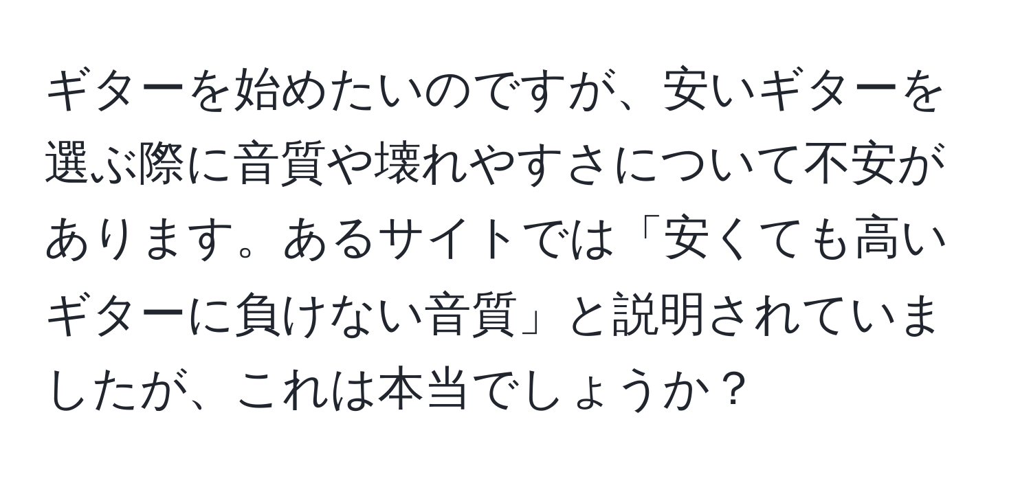 ギターを始めたいのですが、安いギターを選ぶ際に音質や壊れやすさについて不安があります。あるサイトでは「安くても高いギターに負けない音質」と説明されていましたが、これは本当でしょうか？