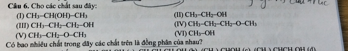 Cho các chất sau đây: 
(I) CH_3-CH(OH)-CH_3 (II) CH_3-CH_2-OH
(III) CH_3-CH_2-CH_2-OH (IV) CH_3-CH_2-CH_2-O-CH_3
(V) CH_3-CH_2-O-CH_3 (VI) CH_3-OH
Có bao nhiêu chất trong dãy các chất trên là đồng phân của nhau? 
CH ) CHOH (c) (CH ) CHCH OH (d)