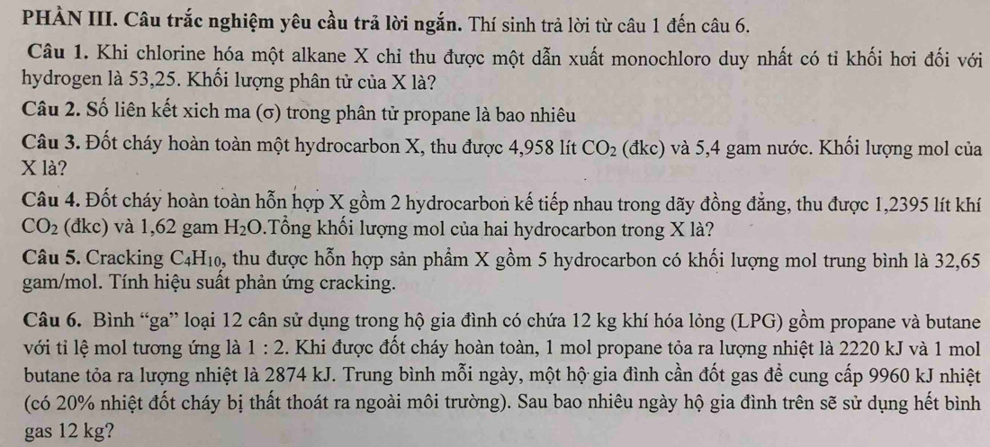 PHẢN III. Câu trắc nghiệm yêu cầu trả lời ngắn. Thí sinh trả lời từ câu 1 đến câu 6.
Câu 1. Khi chlorine hóa một alkane X chi thu được một dẫn xuất monochloro duy nhất có ti khối hơi đối với
hydrogen là 53,25. Khối lượng phân tử của X là?
Câu 2. Số liên kết xich ma (σ) trong phân tử propane là bao nhiêu
Câu 3. Đốt cháy hoàn toàn một hydrocarbon X, thu được 4,958 lít CO_2 (đkc) và 5,4 gam nước. Khối lượng mol của
X là?
Câu 4. Đốt cháy hoàn toàn hỗn hợp X gồm 2 hydrocarbon kế tiếp nhau trong dãy đồng đẳng, thu được 1,2395 lít khí
CO_2 (đkc) và 1,62 gam H_2O.Tổng khối lượng mol của hai hydrocarbon trong X là?
Câu 5. Cracking C_4H_10, , thu được hỗn hợp sản phầm X gồm 5 hydrocarbon có khối lượng mol trung bình là 32,65
gam/mol. Tính hiệu suất phản ứng cracking.
Câu 6. Bình “ga” loại 12 cân sử dụng trong hộ gia đình có chứa 12 kg khí hóa lỏng (LPG) gồm propane và butane
với tỉ lệ mol tương ứng là 1:2. Khi được đốt cháy hoàn toàn, 1 mol propane tỏa ra lượng nhiệt là 2220 kJ và 1 mol
butane tỏa ra lượng nhiệt là 2874 kJ. Trung bình mỗi ngày, một hộ gia đình cần đốt gas để cung cấp 9960 kJ nhiệt
(có 20% nhiệt đốt cháy bị thất thoát ra ngoài môi trường). Sau bao nhiêu ngày hộ gia đình trên sẽ sử dụng hết bình
gas 12 kg?