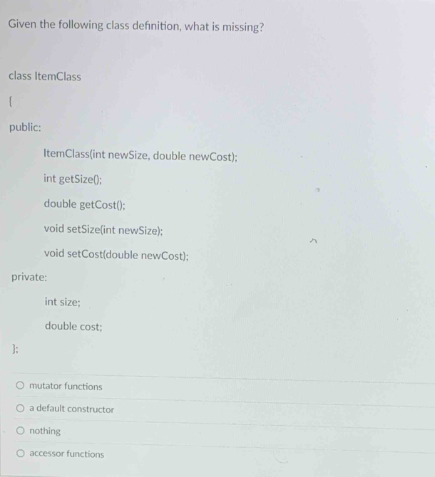 Given the following class defnition, what is missing?
class ItemClass
public:
ItemClass(int newSize, double newCost);
int getSize();
double getCost();
void setSize(int newSize);
void setCost(double newCost);
private:
int size;
double cost;
;
mutator functions
a default constructor
nothing
accessor functions