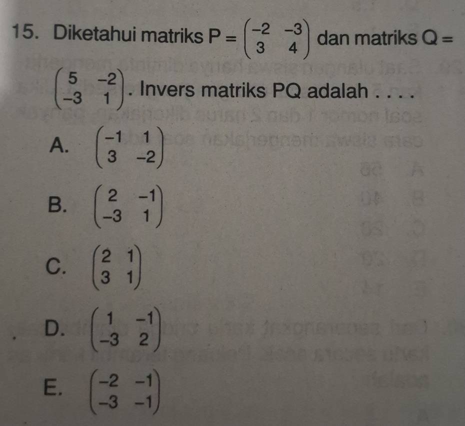 Diketahui matriks P=beginpmatrix -2&-3 3&4endpmatrix dan matriks Q=
beginpmatrix 5&-2 -3&1endpmatrix. Invers matriks PQ adalah . . . .
A. beginpmatrix -1&1 3&-2endpmatrix
B. beginpmatrix 2&-1 -3&1endpmatrix
C. beginpmatrix 2&1 3&1endpmatrix
D. beginpmatrix 1&-1 -3&2endpmatrix
E. beginpmatrix -2&-1 -3&-1endpmatrix