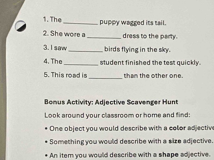 The_ puppy wagged its tail. 
2. She wore a _dress to the party. 
3. I saw _birds flying in the sky. 
4. The _student finished the test quickly. 
5. This road is _than the other one. 
Bonus Activity: Adjective Scavenger Hunt 
Look around your classroom or home and find: 
One object you would describe with a color adjective 
Something you would describe with a size adjective. 
An item you would describe with a shape adjective.