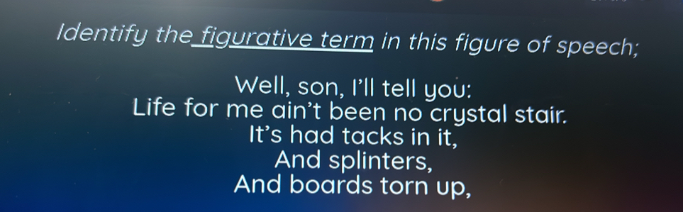 Identify the figurative term in this figure of speech; 
Well, son, I'll tell you: 
Life for me ain't been no crystal stair. 
It's had tacks in it, 
And splinters, 
And boards torn up,