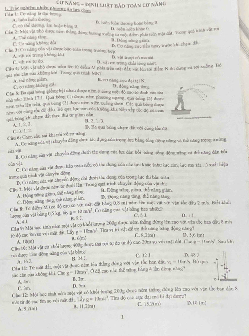 cơ năng - định luật bảo toàn cơ năng
1. Trắc nghiệm nhiệu phương án lưa chọn
Câu 1: Cơ năng là đại tượng
A. luên luên dương B. luôn luôn dương hoặc bảng 0.
C. có thể dương, âm hoặc bằng 0 D. luên luên khác 0.
Câu 2: Một vật nhỏ được ném thắng đứng hướng xuống từ một điểm phía trên mặt đất. Trong quả trình vật rơn
A. Thể năng tăng, B. Động năng giàm
C. Cơ năng không đổi
D. Cơ năng cực tiểu ngay trước khi chạm đất.
Câu 3: Cơ năng của vật được bảo toàn trong trường hợp
A. vật tới trong không khi B, vật trượt có ma sát.
C. vật ơơi tự do.
D. vật rới trong chất lỏng nhớt.
Câu 4: Một vật nhỏ được ném lên từ điểm M phía trên mặt đất; vật lên tới điểm N thị dừng và tơi xuồng. Bỏ
qua sửc cản của không khí. Trong quả trình MN?
A. thể năng giảm B. cơ năng cực đại tại N
C. cơ năng không đổi.
D. động năng tăng
Câu 5: Ba quả bóng giống hệt nhau được ném ở cùng một độ cao từ đình của tòa
nhà như Hình 17.1. Quả bóng (1) được ném phương ngang, quá bóng (2) được
nêm xiên lên trên, quả bóng (3) được nêm xiên xuông dưới. Các quả bóng được
nóm với cùng tốc độ đầu. Bỏ qua lực cản của không khi. Sắp xếp tốc độ của các
quả bóng khi chạm đất theo thứ tự giảm dân,
B. 2, 1, 3.
A. 1, 2, 3.
C. 3, 1. 2
D. Ba quả bóng chạm đất với cùng tốc độ.
Câu 6: Chọn câu sai khi nói về cơ năng:
A. Cơ năng của vật chuyển động dưới tác dụng của trọng lực bằng tổng động năng và thể năng trọng trường
của vật
B, Cơ năng của vật chuyển động dưới tác dụng của lực đàn hồi bằng tổng động năng và thể năng đàn hồi
của vật.
C. Cơ năng của vật được bảo toàn nều có tác dụng của các lực khác (như lực cản, lực ma sát...) xuất hiện
trong quá trình vật chuyển động.
D. Cơ năng của vật chuyển động chi dưới tác dụng của trọng lực thi bảo toàn
Câu 7: Một vật được ném từ dưới lên. Trong quá trình chuyển động của vật thì:
A. Động năng giảm, thế năng tăng. B. Động năng giảm, thể năng giảm,
C. Động năng tăng, thể năng giảm. D. Động năng tăng, thế năng tăng.
Cầu 8: Từ điểm M (có độ cao so với mặt đất bằng 0,8 m) ném Iên một vật với vận tốc đầu 2 m/s. Biết khối
lượng của vật bằng 0,5 kg, lấy g=10m/s^2 Cơ năng của vật bằng bao nhiêu?
A. 4 J B. 8 J.
C. 5 J. D. 1 J
Câu 9: Một học sinh ném một vật có khối lượng 200g được ném thắng đứng lên cao với vận tốc ban đầu 8 m/s
từ độ cao 8m so với mặt đất, Lấy g=10m/s^2 Tim vị trí vật để có thể năng băng động năng?
B. 6(m) C. 8,2(m) D. 5,6 (m)
A. 10(m)
Câu 10: Một vật có khối lượng 400g được thả rơi tự do từ độ cao 20m so với mặt đất. Cho g=10m/s^2 Sau khi
rơ được 12m động năng của vật bằng:
C. 32 J. D. 48 J
A. 16 J. B. 24 J.
Câu 11: Từ mặt đất, một vật được ném lên thẳng đứng với vận tốc ban đầu v_0=10 0m/s. Bỏ qua
sức cản của không khí, Cho g=10m/s^2 Ở độ cao nào thế năng bằng 4 lần động năng?
A. 4m
B. 2m.
C. 3m. D. 5m.
Câu 12: Một học sinh ném một vật có khối lượng 200g được ném thẳng đứng lên cao với vận tốc ban đầu 8
m/s từ độ cao 8m so với mặt đất. Lầy g=10m/s^2 Tim độ cao cực đại mà bi đạt được?
A. 9,2(m) B. 11,2(m) C. 15,2(m) D.10 (m)
1