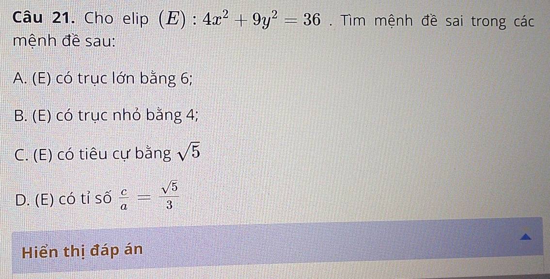 Cho elip (E) : 4x^2+9y^2=36. Tìm mệnh đề sai trong các
mệnh đề sau:
A. (E) có trục lớn bằng 6;
B. (E) có trục nhỏ bằng 4;
C. (E) có tiêu cự bằng sqrt(5)
D. (E) có tỉ số  c/a = sqrt(5)/3 
Hiển thị đáp án