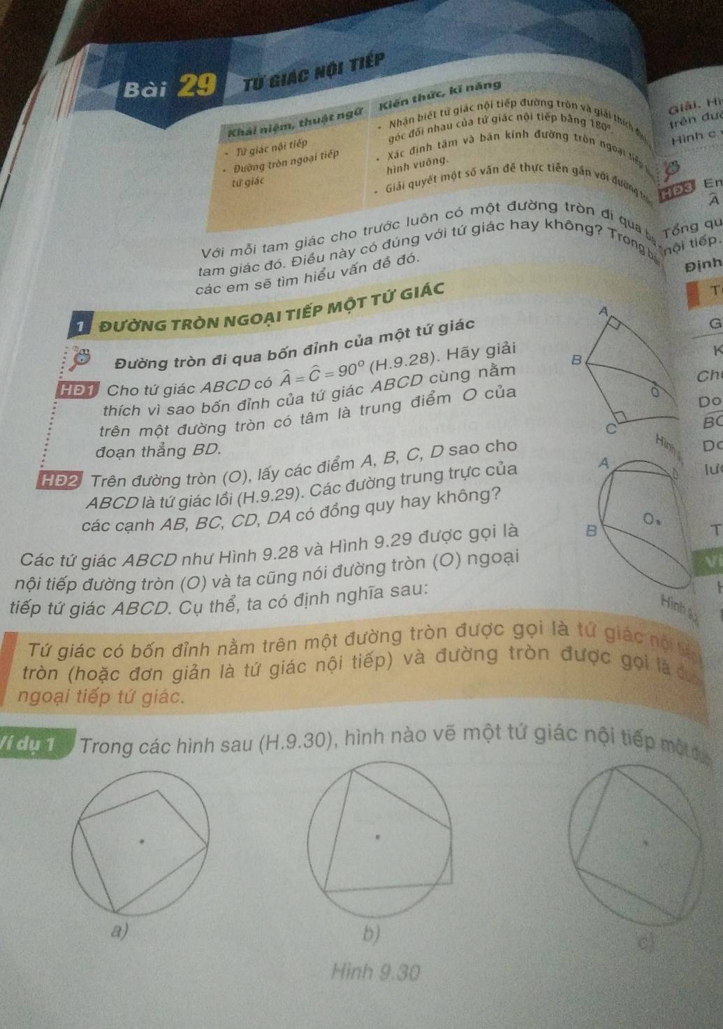 Từ giác nội tiếp
Giải. Hì
Khải niệm, thuật ngữ  Kiến thức, kĩ năng
Nhân biết tử giác nội tiếp đường tròn và giải thích đị Hình c
góc đối nhau của tứ giác nội tiếp bằng 180
hình vuông. trěn đưé
Từ giác nội tiếp
* Đường tròn ngoại tiếp Xác định tâm và bản kính đường tròn ngoại tiếp
tứ giác En
Giải quyết một số văn đế thực tiên gắn với đường HD3
A
Với mỗi tam giác cho trước luôn có một đường tròn đi qua b Tổng qu
tam giác đó. Điều này có đúng với tứ giác hay không? Trong b
t  nội tiếp.
các em sẽ tìm hiểu vấn đề đó.
Định
T đườNG tròN NGOại tiếp một tỨ giác
T
G
Đường tròn đi qua bốn đỉnh của một tứ giác 
HĐ1 Cho tứ giác ABCD có widehat A=widehat C=90° (H.9.28). Hãy giải
K
Ch
thích vì sao bốn đỉnh của tứ giác ABCD cùng nằm 
trên một đường tròn có tâm là trung điểm O của
Do
BC
đoạn thẳng BD.
HĐ2. Trên đường tròn (O), lấy các điểm A, B, C, D sao cho
Dc
ABCD là tứ giác lồi (H.9.29). Các đường trung trực của 
lư
các cạnh AB, BC, CD, DA có đồng quy hay không?
Các tứ giác ABCD như Hình 9.28 và Hình 9.29 được gọi là T
tội tiếp đường tròn (O) và ta cũng nói đường tròn (O) ngoại
Vi
tiếp tứ giác ABCD. Cụ thể, ta có định nghĩa sau:
 
nh s
Tứ giác có bốn đỉnh nằm trên một đường tròn được gọi là tứ giác nội tệ
tròn (hoặc đơn giản là tứ giác nội tiếp) và đường tròn được gọi là đưy
ngoại tiếp tứ giác.
/í dụ 1  Trong các hình sau (H.9.30), hình nào vẽ một tứ giác nội tiếp mộc
b)
c)
Hình 9.30