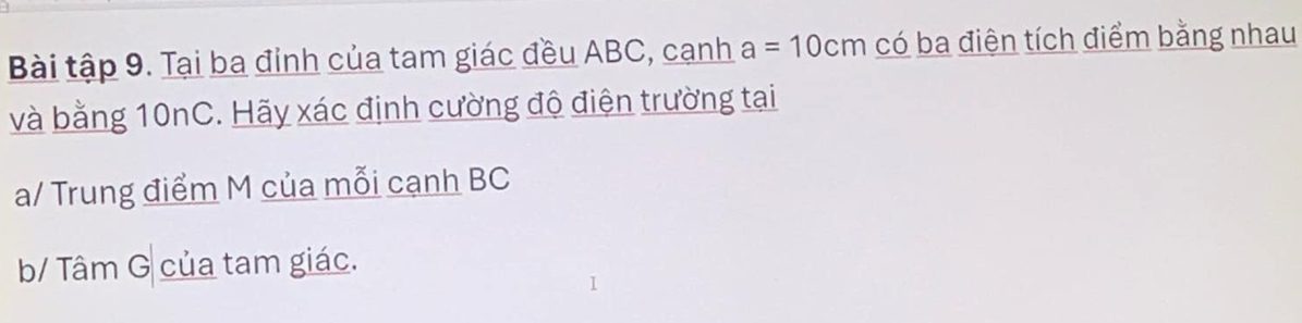 Bài tập 9. Tại ba đinh của tam giác đều ABC, cạnh a=10cm có ba điện tích điểm bằng nhau 
và bằng 10nC. Hãy xác định cường độ điện trường tại 
a/ Trung điểm M của mỗi cạnh BC
b/ Tâm G của tam giác.