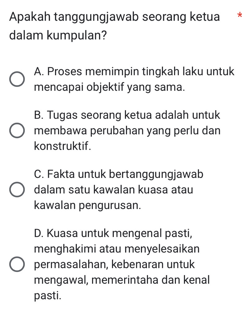 Apakah tanggungjawab seorang ketua *
dalam kumpulan?
A. Proses memimpin tingkah laku untuk
mencapai objektif yang sama.
B. Tugas seorang ketua adalah untuk
membawa perubahan yang perlu dan
konstruktif.
C. Fakta untuk bertanggungjawab
dalam satu kawalan kuasa atau
kawalan pengurusan.
D. Kuasa untuk mengenal pasti,
menghakimi atau menyelesaikan
permasalahan, kebenaran untuk
mengawal, memerintaha dan kenal
pasti.