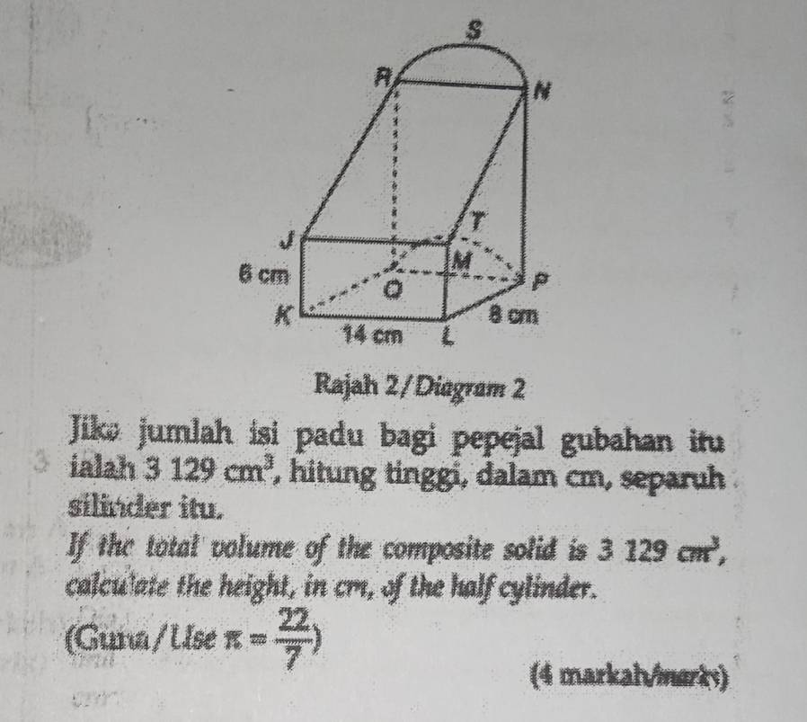 Rajah 2/Diagram 2 
Jike jumlah isi padu bagi pepejal gubahan itu 
ialah 3129cm^3 , hitung tinggi, dalam cm, separuh 
silinder itu. 
If the total volume of the composite solid is 3129cm^3, 
calculate the height, in cm, of the half cylinder. 
(Guna/ Use π = 22/7 )
(4 markal/marks)