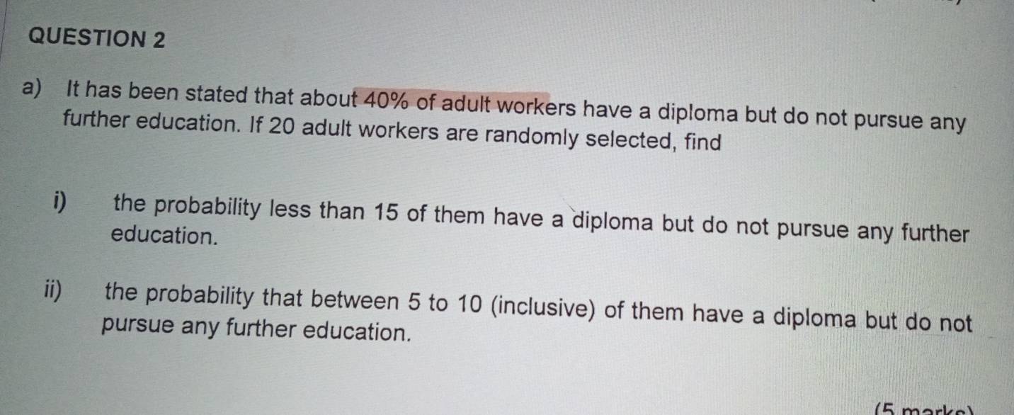 It has been stated that about 40% of adult workers have a diploma but do not pursue any 
further education. If 20 adult workers are randomly selected, find 
i) the probability less than 15 of them have a diploma but do not pursue any further 
education. 
ii) the probability that between 5 to 10 (inclusive) of them have a diploma but do not 
pursue any further education. 
(5 marks)