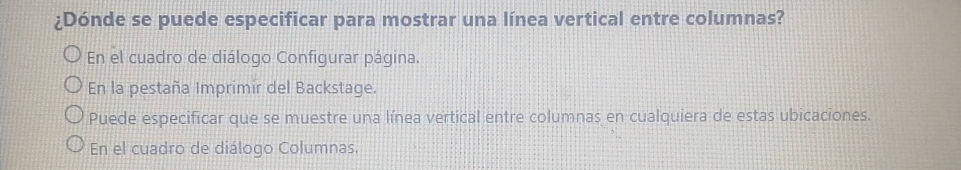 ¿Dónde se puede especificar para mostrar una línea vertical entre columnas? 
En el cuadro de diálogo Configurar página. 
En la pestaña Imprimir del Backstage. 
Puede especificar que se muestre una línea vertical entre columnas en cualquiera de estas ubicaciones. 
En el cuadro de diálogo Columnas.