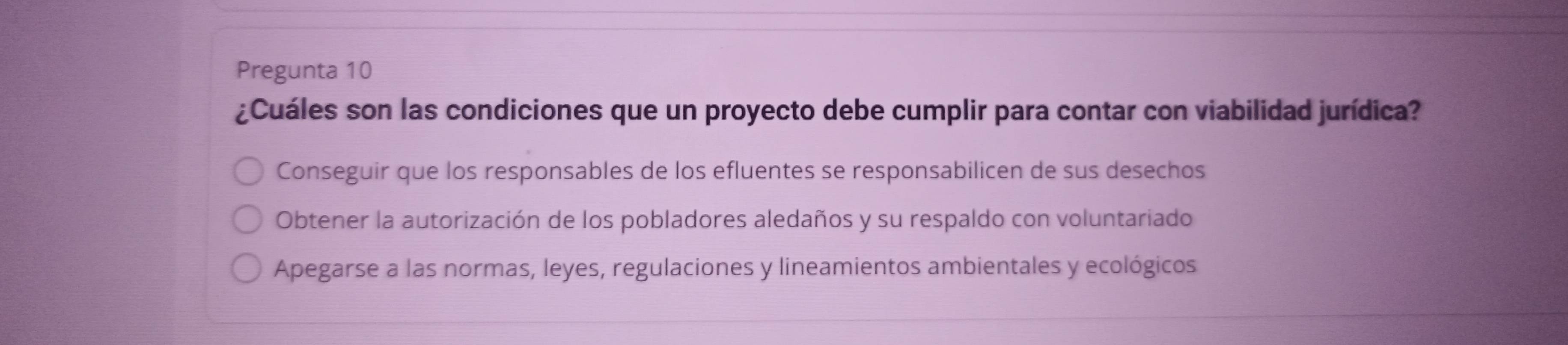 Pregunta 10
¿Cuáles son las condiciones que un proyecto debe cumplir para contar con viabilidad jurídica?
Conseguir que los responsables de los efluentes se responsabilicen de sus desechos
Obtener la autorización de los pobladores aledaños y su respaldo con voluntariado
Apegarse a las normas, leyes, regulaciones y lineamientos ambientales y ecológicos