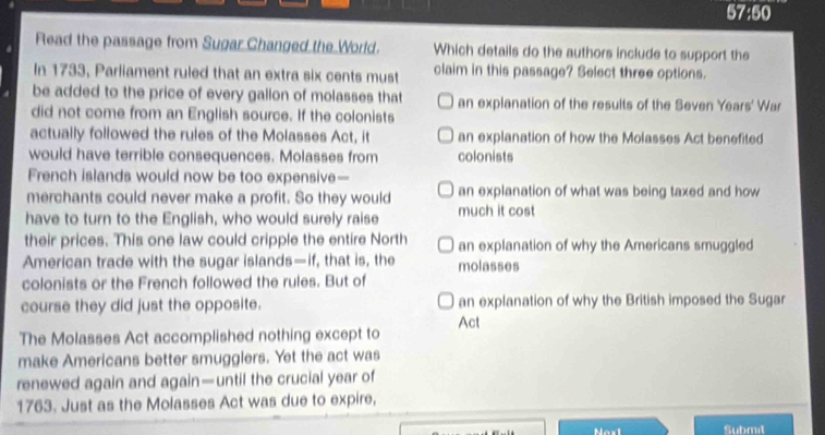 57:50
Read the passage from Sugar Changed the World. Which details do the authors include to support the
In 1733, Parliament ruled that an extra six cents must claim in this passage? Select three options.
be added to the price of every gallon of molasses that an explanation of the results of the Seven Years' War
did not come from an English source. If the colonists
actually followed the rules of the Molasses Act, it an explanation of how the Molasses Act benefited
would have terrible consequences. Molasses from colonists
French islands would now be too expensive—
merchants could never make a profit. So they would an explanation of what was being taxed and how
have to turn to the English, who would surely raise much it cost
their prices. This one law could cripple the entire North an explanation of why the Americans smuggled
American trade with the sugar islands—if, that is, the molasses
colonists or the French followed the rules. But of
course they did just the opposite. an explanation of why the British imposed the Sugar
Act
The Molasses Act accomplished nothing except to
make Americans better smugglers. Yet the act was
renewed again and again—until the crucial year of
1763. Just as the Molasses Act was due to expire,
Nesl Submit