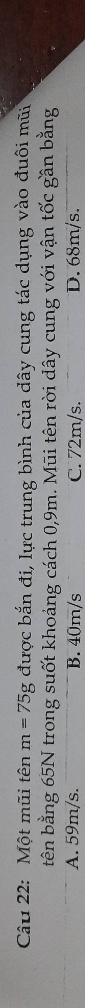 Một mũi tên m=75g được bắn đi, lực trung bình của dây cung tác dụng vào đuôi mũi
tên bằng 65N trong suốt khoảng cách 0,9m. Mũi tên rời dây cung với vận tốc gần bằng
A. 59m/s. B. 40m/s C. 72m/s. D. 68m/s.