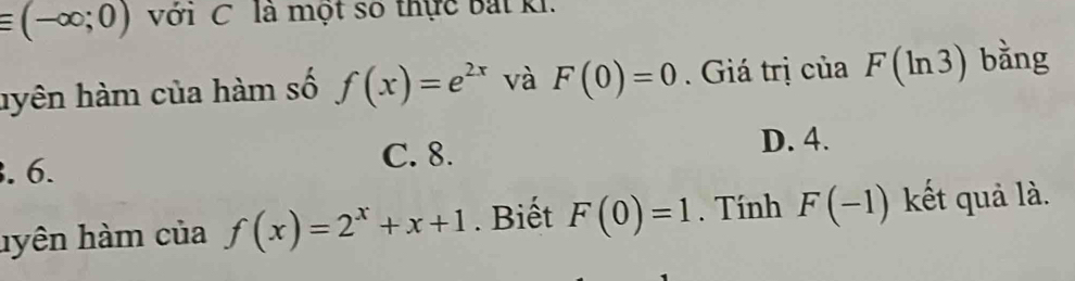 equiv (-∈fty ;0) với C là một số thực bắt ki.
hyên hàm của hàm số f(x)=e^(2x) và F(0)=0 Giá trị của F(ln 3) bằng
. 6.
C. 8. D. 4.
hyên hàm của f(x)=2^x+x+1. Biết F(0)=1. Tính F(-1) kết quả là.