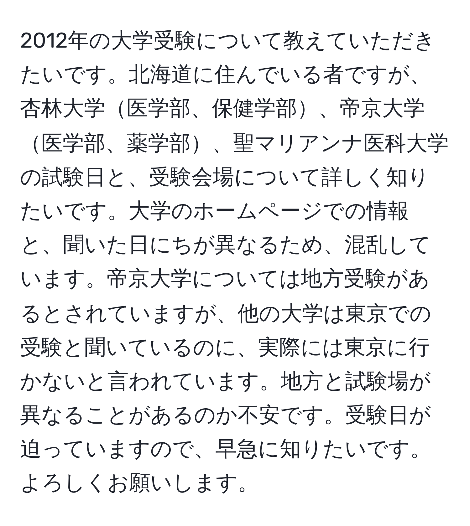 2012年の大学受験について教えていただきたいです。北海道に住んでいる者ですが、杏林大学医学部、保健学部、帝京大学医学部、薬学部、聖マリアンナ医科大学の試験日と、受験会場について詳しく知りたいです。大学のホームページでの情報と、聞いた日にちが異なるため、混乱しています。帝京大学については地方受験があるとされていますが、他の大学は東京での受験と聞いているのに、実際には東京に行かないと言われています。地方と試験場が異なることがあるのか不安です。受験日が迫っていますので、早急に知りたいです。よろしくお願いします。