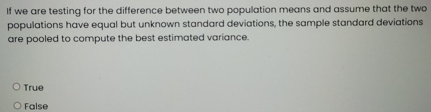 If we are testing for the difference between two population means and assume that the two
populations have equal but unknown standard deviations, the sample standard deviations
are pooled to compute the best estimated variance.
True
False