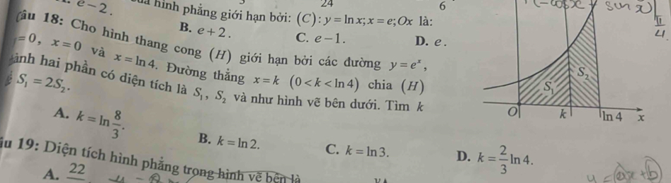 24
6
e-2. đà hình phẳng giới hạn bởi: (C):y=ln x;x=e;Ox là:
B. e+2. C. e-1. D. e .
âu 18: Cho hình thang cong (H) giới hạn bởi các đường y=e^x,
=0,x=0 và x=ln 4
ành hai phần có diện tích là Đường thẳng x=k(0 chia (H)
S_1=2S_2.
S_1,S_2 và như hình vẽ bên dưới. Tìm k
A. k=ln  8/3 . B. k=ln 2. C.
k=ln 3. D. k= 2/3 ln 4.
du 19: Diện tích hình phẳng trong hình vẽ bên là
A. _ 22