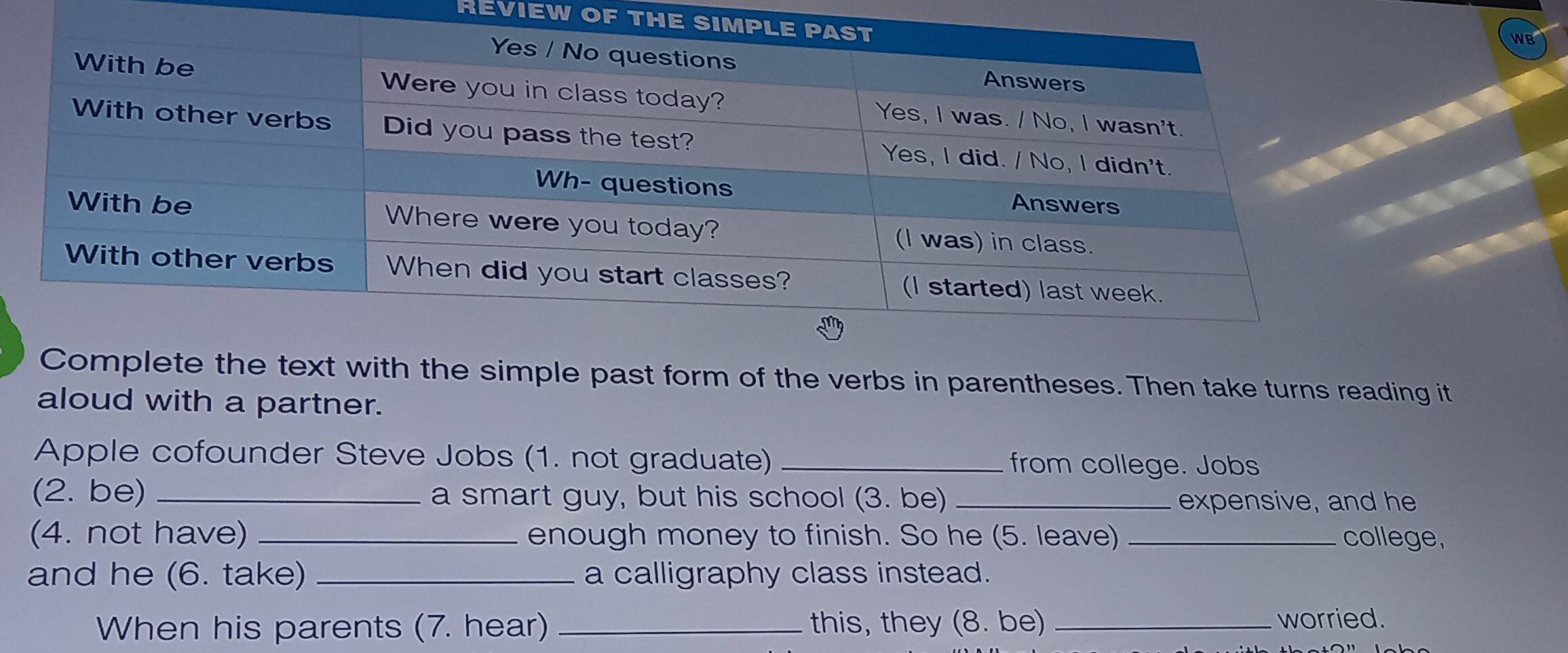 REVIEW OF TH 
WB 
Complete the text with the simple past form of the verbs in parentheses. Then take turns reading it 
aloud with a partner. 
Apple cofounder Steve Jobs (1. not graduate) _from college. Jobs 
(2. be) _a smart guy, but his school (3. be) _expensive, and he 
(4. not have) _enough money to finish. So he (5. leave) college, 
and he (6. take) _a calligraphy class instead. 
When his parents (7. hear) _this, they (8. be) _worried.