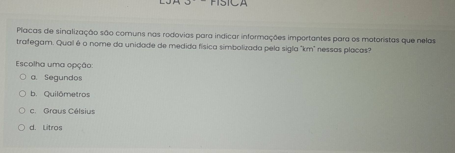 SICA
Placas de sinalização são comuns nas rodovias para indicar informações importantes para os motoristas que nelas
trafegam. Qual é o nome da unidade de medida física simbolizada pela sigla "km" nessas placas?
Escolha uma opção:
a. Segundos
b. Quilômetros
c. Graus Célsius
d. Litros