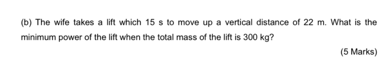 The wife takes a lift which 15 s to move up a vertical distance of 22 m. What is the 
minimum power of the lift when the total mass of the lift is 300 kg? 
(5 Marks)