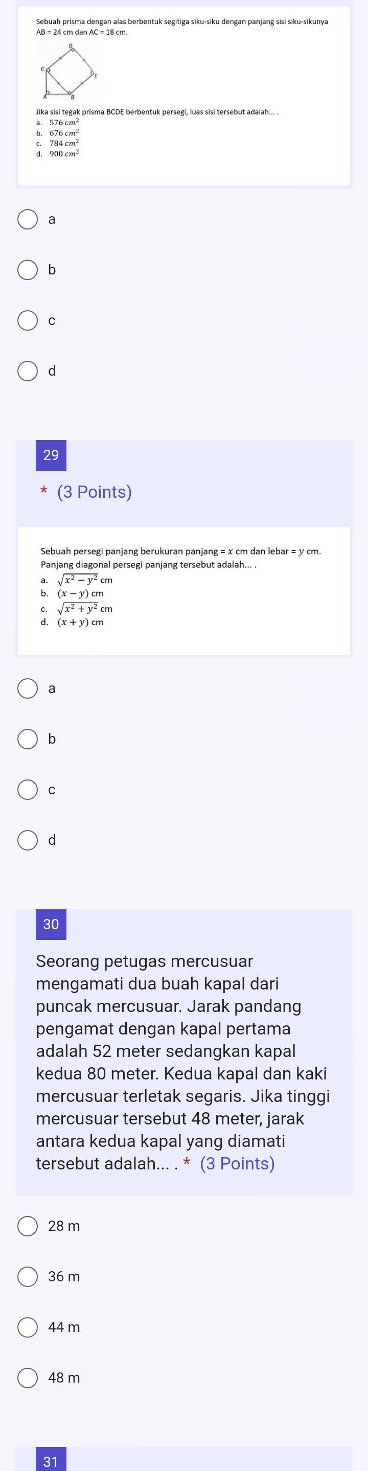 Sebuah prisma dengan alas berbentuk segitiga siku-siku dengan panjang sisi siku-sikunya
Jika sisi tegak prisma BCDE berbentuk persegi, luas sisi tersebut adalah... .
900cm
a
b
C
d
29
(3 Points)
Sebuah persegi panjang berukuran panjang = x cm dan lebar = y cm.
Panjang diagonal persegi panjang tersebut adalah... .
sqrt(x^2-y^2)
(x-y)cm
sqrt(x^2+y^2)cm
d (x+y)cm
a
b
C
d
30
Seorang petugas mercusuar
mengamati dua buah kapal dari
puncak mercusuar. Jarak pandang
pengamat dengan kapal pertama
adalah 52 meter sedangkan kapal
kedua 80 meter. Kedua kapal dan kaki
mercusuar terletak segaris. Jika tinggi
mercusuar tersebut 48 meter, jarak
antara kedua kapal yang diamati
tersebut adalah... . * (3 Points)
28 m
36 m
44 m
48 m