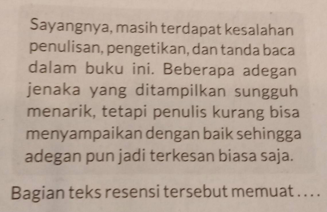 Sayangnya, masih terdapat kesalahan 
penulisan, pengetikan, dan tanda baca 
dalam buku ini. Beberapa adegan 
jenaka yang ditampilkan sungguh 
menarik, tetapi penulis kurang bisa 
menyampaikan dengan baik sehingga 
adegan pun jadi terkesan biasa saja. 
Bagian teks resensi tersebut memuat . . . .