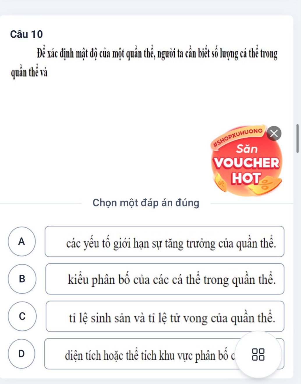 Để xác định mật độ của một quần thể, người ta cần biết số lượng cá thể trong
quần thể và
#SHOPXUHUONG
Săn
VOUCHER
HOT
Chọn một đáp án đúng
A các yếu tố giới hạn sự tăng trưởng của quần thể.
B kiểu phân bố của các cá thể trong quần thể.
C ti lệ sinh sản và tỉ lệ tử vong của quần thể.
D diện tích hoặc thể tích khu vực phân bố c