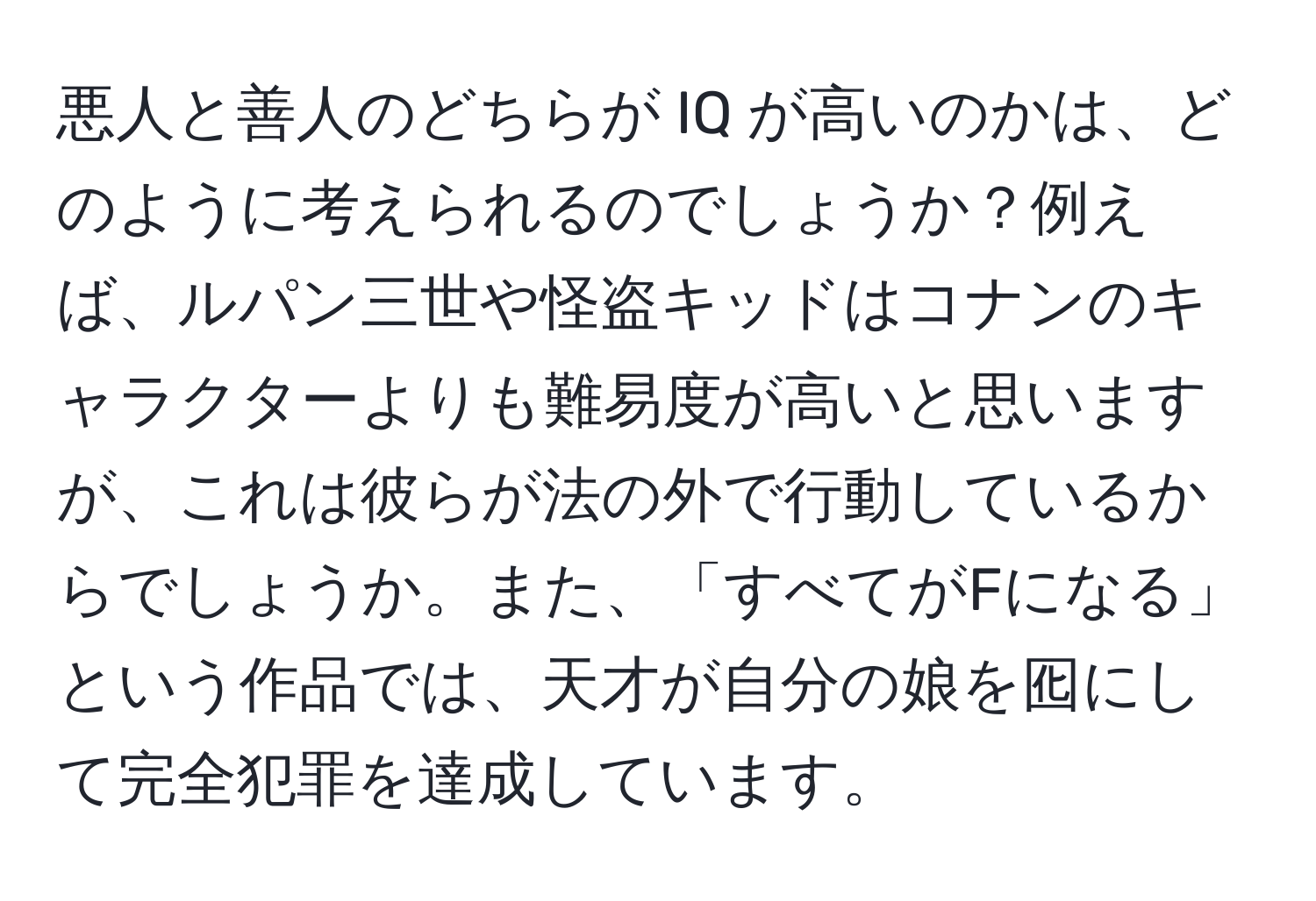 悪人と善人のどちらが IQ が高いのかは、どのように考えられるのでしょうか？例えば、ルパン三世や怪盗キッドはコナンのキャラクターよりも難易度が高いと思いますが、これは彼らが法の外で行動しているからでしょうか。また、「すべてがFになる」という作品では、天才が自分の娘を囮にして完全犯罪を達成しています。