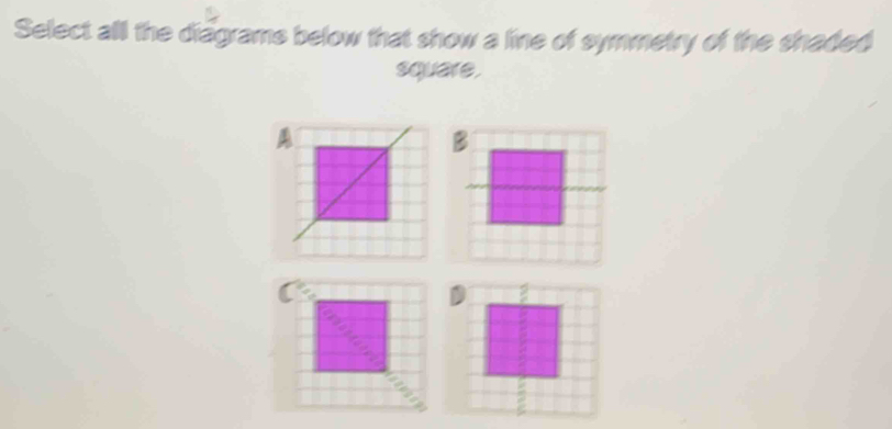 Select all the diagrams below that show a line of symmetry of the shaded 
square.