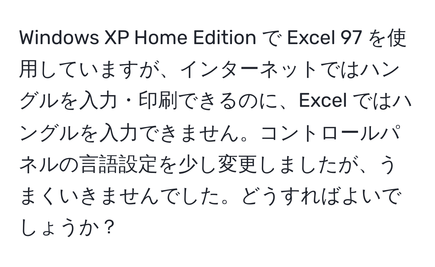 Windows XP Home Edition で Excel 97 を使用していますが、インターネットではハングルを入力・印刷できるのに、Excel ではハングルを入力できません。コントロールパネルの言語設定を少し変更しましたが、うまくいきませんでした。どうすればよいでしょうか？