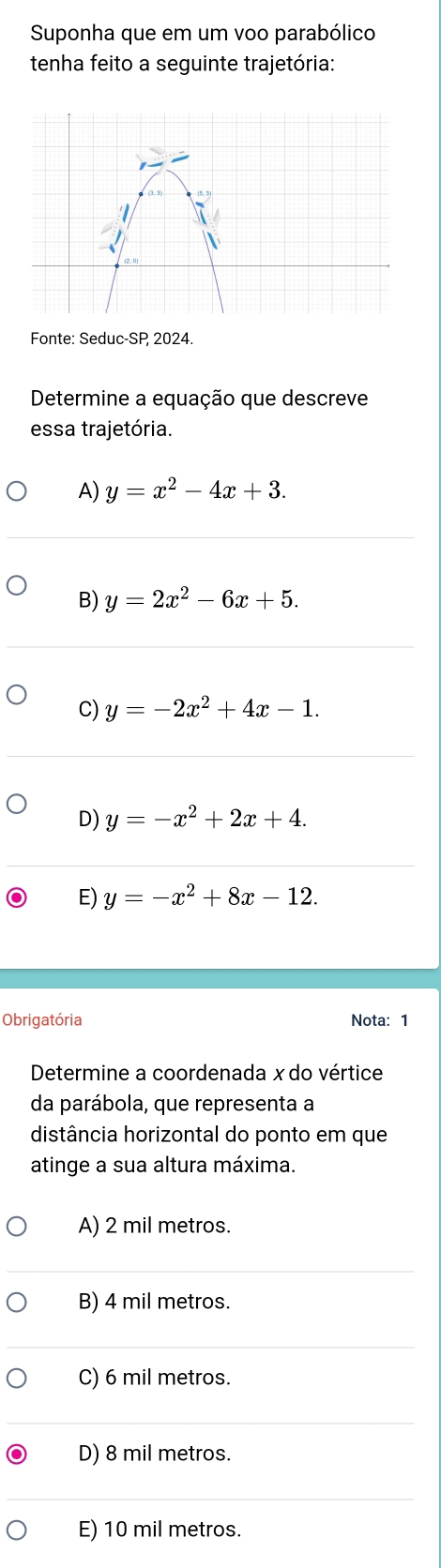 Suponha que em um voo parabólico
tenha feito a seguinte trajetória:
Fonte: Seduc-SP, 2024.
Determine a equação que descreve
essa trajetória.
A) y=x^2-4x+3.
B) y=2x^2-6x+5.
C) y=-2x^2+4x-1.
D) y=-x^2+2x+4.
E) y=-x^2+8x-12. 
Obrigatória Nota:1
Determine a coordenada x do vértice
da parábola, que representa a
distância horizontal do ponto em que
atinge a sua altura máxima.
A) 2 mil metros.
B) 4 mil metros.
C) 6 mil metros.
D) 8 mil metros.
E) 10 mil metros.