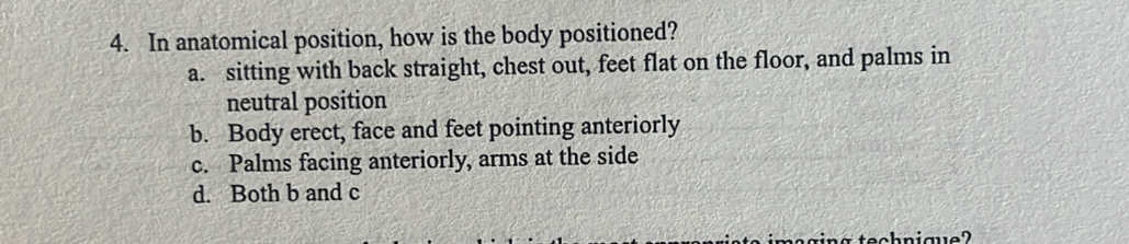 In anatomical position, how is the body positioned?
a. sitting with back straight, chest out, feet flat on the floor, and palms in
neutral position
b. Body erect, face and feet pointing anteriorly
c. Palms facing anteriorly, arms at the side
d. Both b and c
hnique?