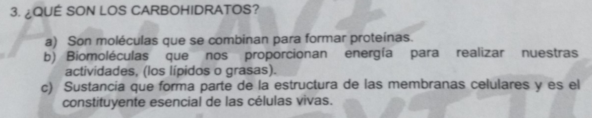 ¿QUÉ SON LOS CARBOHIDRATOS?
a) Son moléculas que se combinan para formar proteínas.
b) Biomoléculas que nos proporcionan energía para realizar nuestras
actividades, (los lípidos o grasas).
c) Sustancia que forma parte de la estructura de las membranas celulares y es el
constituyente esencial de las células vivas.