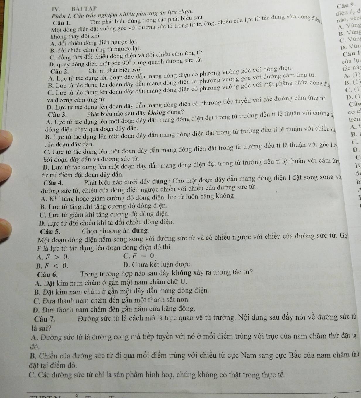 BàI Tập
Câu 9.
Phần I. Câu trắc nghiệm nhiều phương án lựa chọn.
Câu 1. Tìm phát biểu đúng trong các phát biểu sau.
nào, vect
Một dòng điện đặt vuông góc với đường sức từ trong từ trường, chiều của lực từ tác dụng vào dòng điện diện I_2 d
A. Vùng
không thay đổi khi
B. Vùng
A. đổi chiều dòng điện ngược lại.
C. Vùng
B. đổi chiều cảm ứng từ ngược lại.
D. Vừn
C. đồng thời đổi chiều dòng điện và đổi chiều cảm ứng từ.
Câu 1
D. quay dòng điện một góc 90° xung quanh đường sức từ
của lực
Câu 2. Chỉ ra phát biểu sai.
A. Lực từ tác dụng lên đoạn dây dẫn mang dòng điện có phương vuông góc với dòng điện.
B. Lực từ tác dụng lên đoạn dây dẫn mang dòng điện có phương vuông góc với đường cảm ứng từ. tắc này
C. Lực từ tác dụng lên đoạn dây dẫn mang dòng điện có phương vuông góc với mặt phẳng chứa dòng điệ A. (1) B. (1)
C. (1
và đường cảm ứng từ.
D. Lực từ tác dụng lên đoạn dây dẫn mang dòng điện có phương tiếp tuyến với các đường cảm ứng từ. D. (1
Câu
Câu 3. Phát biểu nào sau đây không đúng?
A. Lực từ tác dụng lên một đoạn dây dẫn mang dòng điện đặt trong từ trường đều tỉ lệ thuận với cường đa
có c
trện
dòng điện chạy qua đoạn dây dẫn.
B. Lực từ tác dụng lên một đoạn dây dẫn mang dòng điện đặt trong từ trường đều tỉ lệ thuận với chiều đà A. t
B. t
của đoạn dây dẫn.
C. Lực từ tác dụng lên một đoạn dây dẫn mang dòng điện đặt trong từ trường đều tỉ lệ thuận với góc hợ C.
D.
bởi đoạn dây dẫn và đường sức từ. C
D. Lực từ tác dụng lên một đoạn dây dẫn mang dòng điện đặt trong từ trường đều tỉ lệ thuận với cảm ứng 1C
từ tại điểm đặt đoạn dây dẫn.
đi
Câu 4. Phát biểu nào dưới đây đúng? Cho một đoạn dây dẫn mang dòng điện I đặt song song vớ h
đường sức từ, chiều của dòng điện ngược chiều với chiều của đường sức từ.
 
A. Khi tăng hoặc giảm cường độ dòng điện, lực từ luôn bằng không.
B. Lực từ tăng khi tăng cường độ dòng điện.
C. Lực từ giảm khi tăng cường độ dòng điện.
D. Lực từ đổi chiều khi ta đổi chiều dòng điện.
Câu 5. Chọn phương án đúng.
Một đoạn dòng điện nằm song song với đường sức từ và có chiều ngược với chiều của đường sức từ. Gọi
F là lực từ tác dụng lên đoạn dòng điện đó thì
A. F>0. C. F=0.
B. F<0. D. Chưa kết luận được.
Câu 6.  Trong trường hợp nào sau đây không xảy ra tương tác từ?
A. Đặt kim nam châm ở gần một nam châm chữ U.
B. Đặt kim nam châm ở gần một dây dẫn mang dòng điện.
C. Đưa thanh nam châm đến gần một thanh sắt non.
D. Đưa thanh nam châm đến gần nắm cửa bằng đồng.
Câu 7. Đường sức từ là cách mô tả trực quan về từ trường. Nội dung sau đấy nói về đường sức từ
là sai?
A. Đường sức từ là đường cong mà tiếp tuyến với nó ở mỗi điểm trùng với trục của nam châm thử đặt tại
đó.
B. Chiều của đường sức từ đi qua mỗi điểm trùng với chiều từ cực Nam sang cực Bắc của nam châm thử
đặt tại điểm đó.
C. Các đường sức từ chỉ là sản phẩm hình hoạ, chúng không có thật trong thực tế.