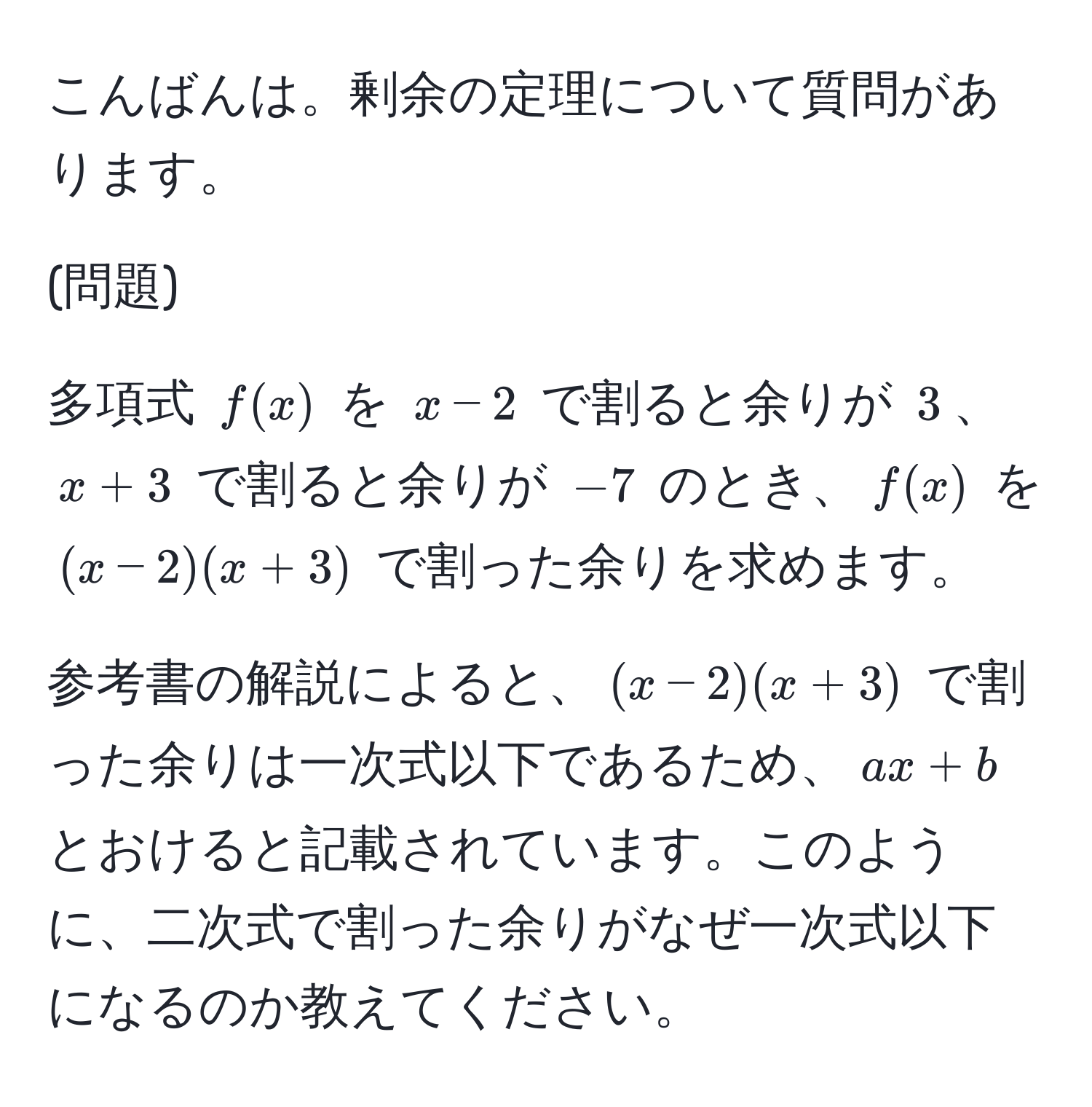 こんばんは。剰余の定理について質問があります。

(問題)

多項式 $f(x)$ を $x-2$ で割ると余りが $3$、$x+3$ で割ると余りが $-7$ のとき、$f(x)$ を $(x-2)(x+3)$ で割った余りを求めます。

参考書の解説によると、$(x-2)(x+3)$ で割った余りは一次式以下であるため、$ax+b$ とおけると記載されています。このように、二次式で割った余りがなぜ一次式以下になるのか教えてください。