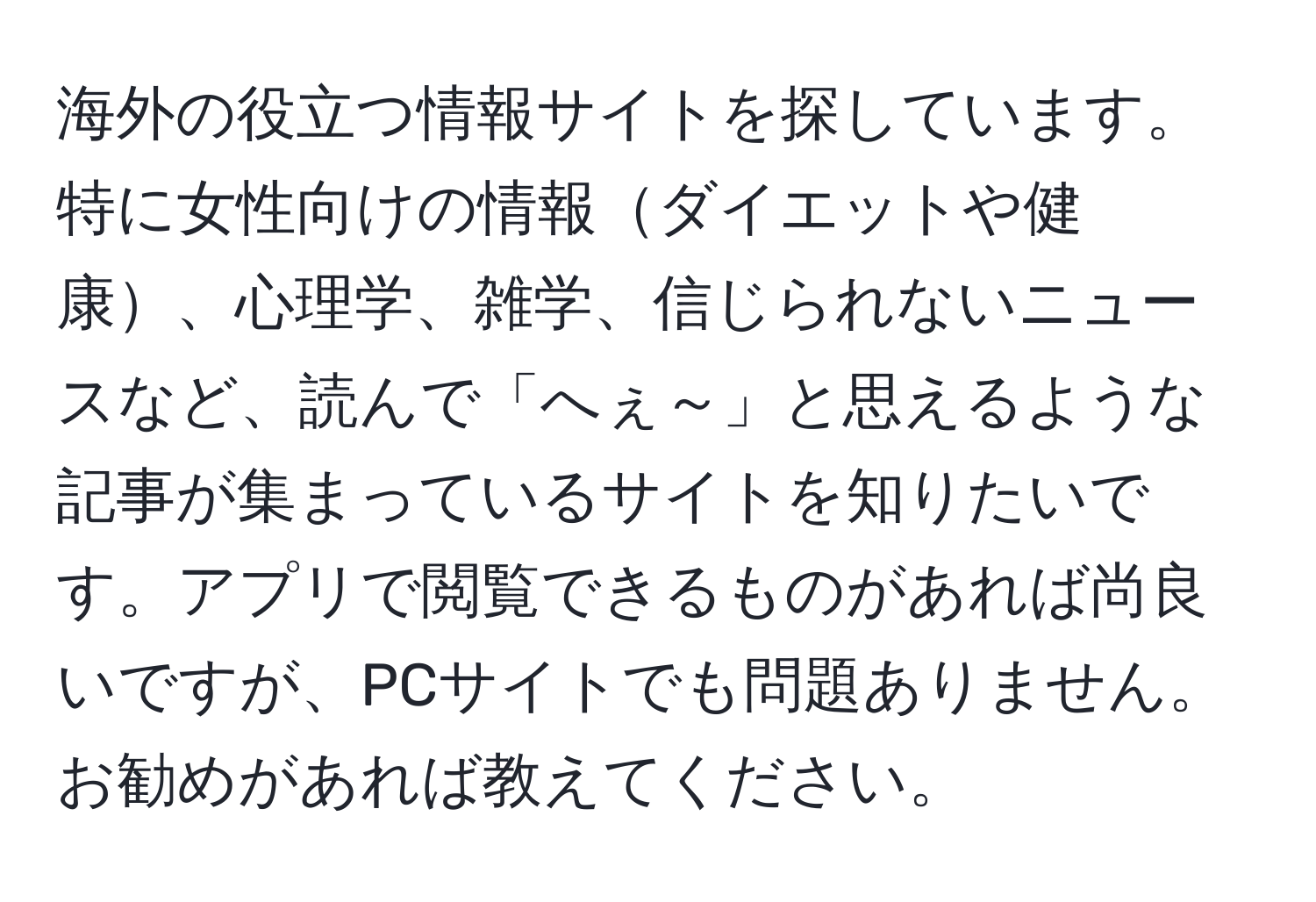 海外の役立つ情報サイトを探しています。特に女性向けの情報ダイエットや健康、心理学、雑学、信じられないニュースなど、読んで「へぇ～」と思えるような記事が集まっているサイトを知りたいです。アプリで閲覧できるものがあれば尚良いですが、PCサイトでも問題ありません。お勧めがあれば教えてください。