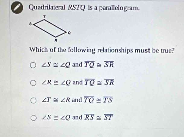 Quadrilateral RSTQ is a parallelogram.
Which of the following relationships must be true?
∠ S≌ ∠ Q and overline TQ≌ overline SR
∠ R≌ ∠ Q and overline TQ≌ overline SR
∠ T≌ ∠ R and overline TQ≌ overline TS
∠ S≌ ∠ Q and overline RS≌ overline ST