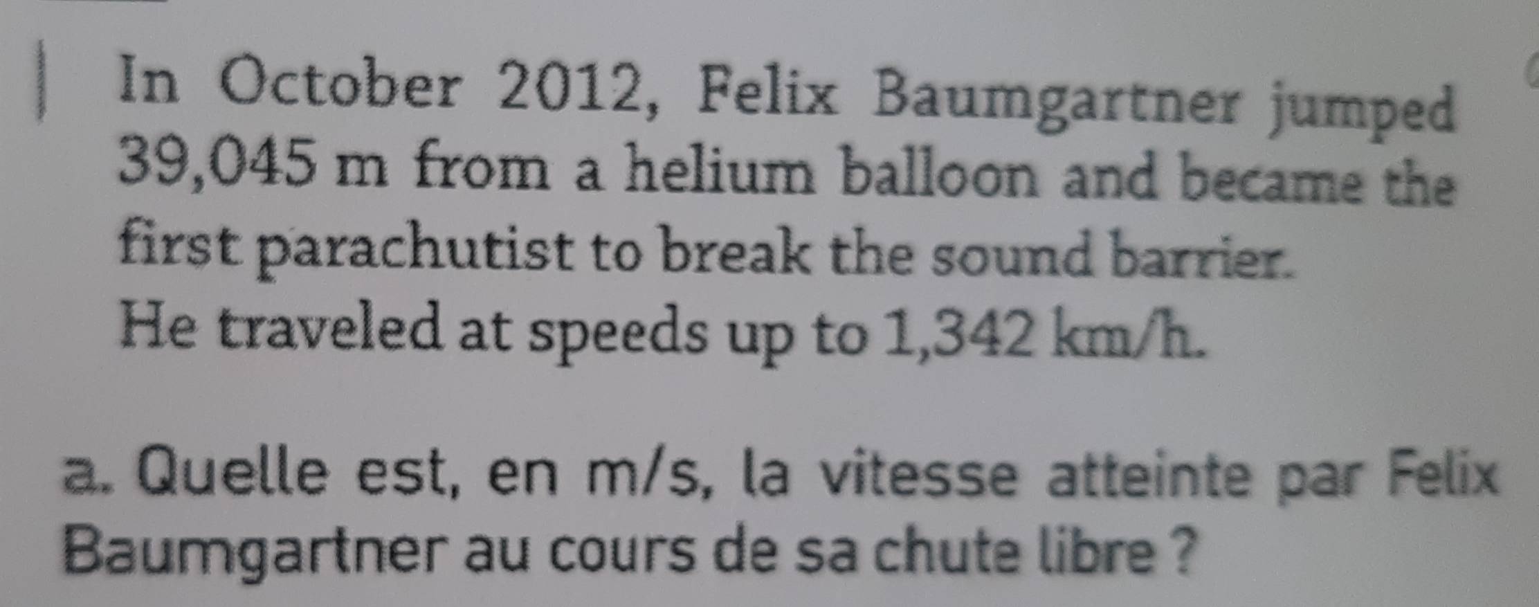 In October 2012, Felix Baumgartner jumped
39,045 m from a helium balloon and became the 
first parachutist to break the sound barrier. 
He traveled at speeds up to 1,342 km/h. 
a. Quelle est, en m/s, la vitesse atteinte par Felix 
Baumgartner au cours de sa chute libre ?