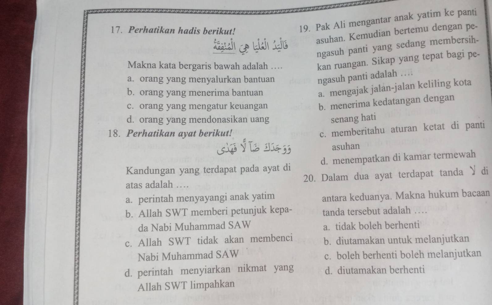 Perhatikan hadis berikut!
19. Pak Ali mengantar anak yatim ke panti
asuhan. Kemudian bertemu dengan pe-
ngasuh panti yang sedang membersih-
Makna kata bergaris bawah adalah …
kan ruangan. Sikap yang tepat bagi pe-
a. orang yang menyalurkan bantuan
ngasuh panti adalah …
b. orang yang menerima bantuan
a. mengajak jalan-jalan keliling kota
c. orang yang mengatur keuangan
b. menerima kedatangan dengan
d. orang yang mendonasikan uang senang hati
18. Perhatikan ayat berikut!
c. memberitahu aturan ketat di panti
asuhan
Kandungan yang terdapat pada ayat di d. menempatkan di kamar termewah
atas adalah … 20. Dalam dua ayat terdapat tanda Y di
a. perintah menyayangi anak yatim
antara keduanya. Makna hukum bacaan
b. Allah SWT memberi petunjuk kepa- tanda tersebut adalah …
da Nabi Muhammad SAW
a. tidak boleh berhenti
c. Allah SWT tidak akan membenci b. diutamakan untuk melanjutkan
Nabi Muhammad SAW c. boleh berhenti boleh melanjutkan
d. perintah menyiarkan nikmat yang d. diutamakan berhenti
Allah SWT limpahkan