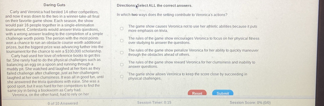 Daring Guts Directions: Select ALL the correct answers.
Carly and Veronica had bested 14 other competitors,
and now it was down to the two in a winner-take-all final In which two ways does the setting contribute to Veronica's actions?
on their favorite qame show. Each season, the show
would pair 16 people together in a single-elimination The game show causes Veronica not to use her athletic abilities because it puts
tournament. Contestants would answer trivia questions, more emphasis on trivia.
with a wrong answer leading to the completion of a simple
challenge worth points The person with the most points The rules of the game show encourages Veronica to focus on her physical fitness
won a chance to run an obstacle course worth additional over studying to answer the questions.
prizes, but the biggest prize was advancing further into the
tournament for the chance to win a $100,000 scholarship. The rules of the game show penalize Veronica for her ability to quickly maneuver
Carly had used her love of reference books to get this through the obstacles ahead of others.
far. She rarely had to do the physical challenges such as The rules of the game show reward Veronica for her clumsiness and inability to
balancing an egg on a spoon and running through a
muddy pit. She watched and laughed at her foes as they answer questions.
failed challenge after challenge, just as her challengers The game show allows Veronica to keep the score close by succeeding in
laughed at her own clumsiness. It was all in good fun, until
she answered the trivia questions with ease. She was a physical challenges.
good sport, but it was hard for her competitors to find the
same joy in being a bookworm as Carly had. Reset Submit
Veronica, on the other hand, had to rely on her
0 of 10 Answered Session Timer: 0:15 Session Score: 0% (0/0)