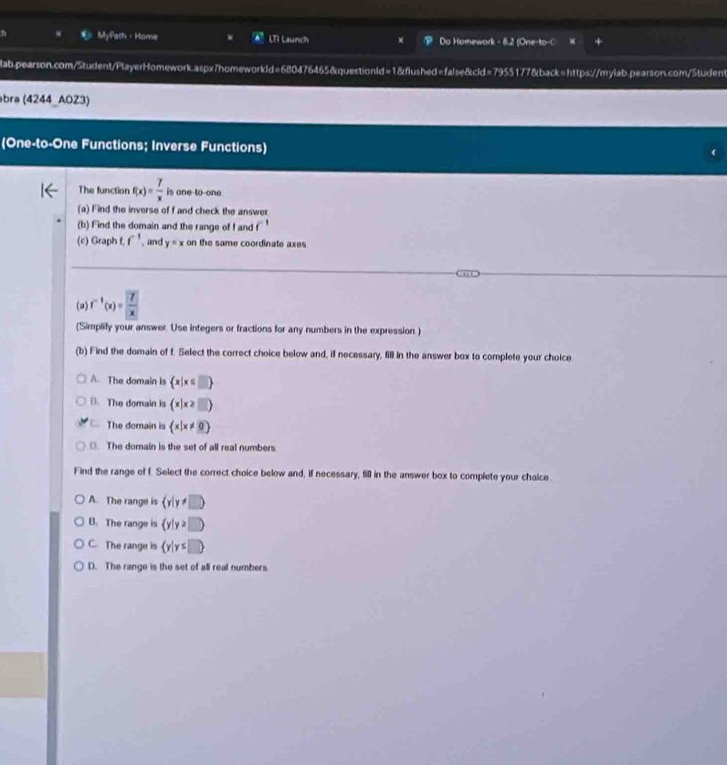 MyPath - Home LTI Launch Do Homewark - 6.2 (One-to-C
lab.pearson.com/Student/PlayerHomework.aspx7homeworkId=680476465&questionId=1&flushed=false&cld=7955177&back=https://mylab.pearson.com/Student
bra (4244_AOZ3)
(One-to-One Functions; Inverse Functions)
The function f(x)= 7/x  is one to-one
(a) Find the inverse of f and check the answer
(b) Find the domain and the range of f and f^(-1)
(c) Graph f.f^(-1) , and y=x on the same coordinate axes
(a) f^(-1)(x)=frac 7x
(Simplify your answer. Use integers or fractions for any numbers in the expression.)
(b) Find the domain of f. Select the correct choice below and, if necessary, fill in the answer box to complete your choice
A. The domain is  x|x≤ □ 
D. The domain is (x|x≥ □ )
C. The domain is  x|x!= 0. The domain is the set of all real numbers
Find the range of f. Select the correct choice below and, if necessary, fill in the answer box to complete your cholce
A. The range is  y|y!= □ 
B. The range is (y|y≥ □ 
C. The range is  y|y≤ □ 
D. The range is the set of all real numbers.