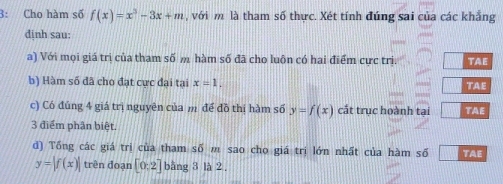 3: Cho hàm số f(x)=x^3-3x+m , với m là tham số thực. Xét tính đúng sai của các khẳng 
dịnh sau: 
a) Với mọi giá trị của tham số m hàm số đã cho luôn có hai điểm cực trị TAE 
b) Hàm số đã cho đạt cực đại tại x=1. TAE 
c) Có đúng 4 giá trị nguyên của m để đồ thị hàm số y=f(x) cắt trục hoành tại TAE 
3 điểm phân biệt, 
d) Tổng các giá trị của tham số m sao cho giá trị lớn nhất của hàm số TAE
y=|f(x)| trên đoạn [0;2] bằng 3 là 2.