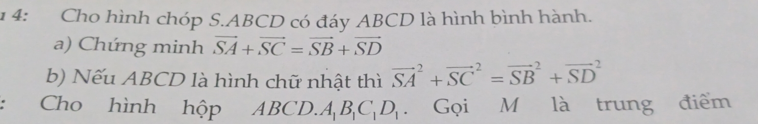 1 4: Cho hình chóp S. ABCD có đáy ABCD là hình bình hành. 
a) Chứng minh vector SA+vector SC=vector SB+vector SD
b) Nếu ABCD là hình chữ nhật thì vector (SA)^2+vector (SC)^2=vector (SB)^2+vector (SD)^2
Cho hình hộp ABCD. A_1B_1C_1D_1. Gọi M là trung điểm